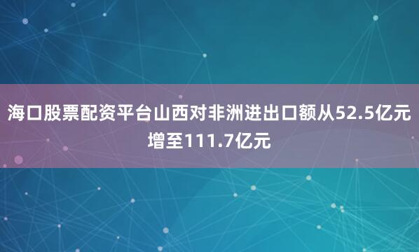海口股票配资平台山西对非洲进出口额从52.5亿元增至111.7亿元