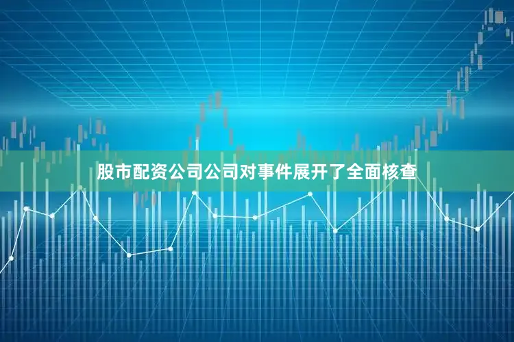 股市配资公司公司对事件展开了全面核查