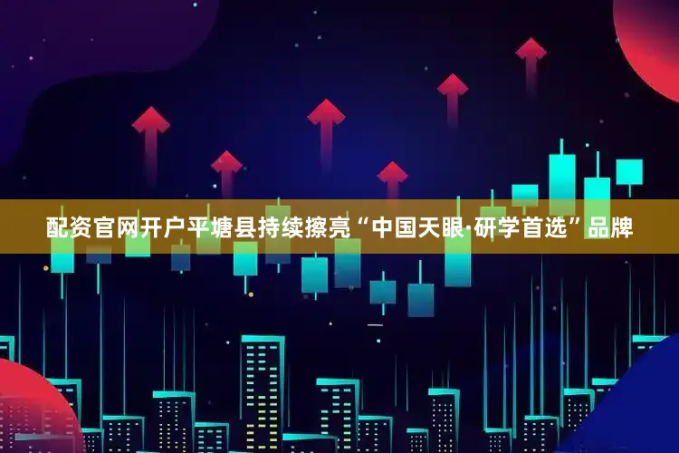 配资官网开户平塘县持续擦亮“中国天眼·研学首选”品牌