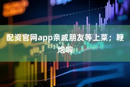 配资官网app亲戚朋友等上菜；鞭炮响