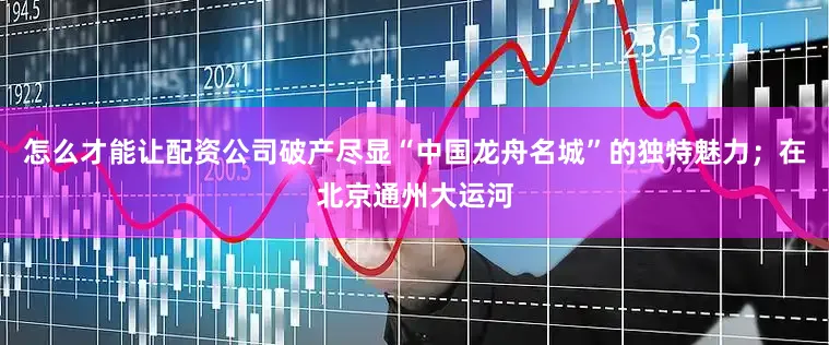 怎么才能让配资公司破产尽显“中国龙舟名城”的独特魅力；在北京通州大运河