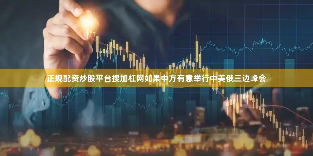 正规配资炒股平台搜加杠网如果中方有意举行中美俄三边峰会