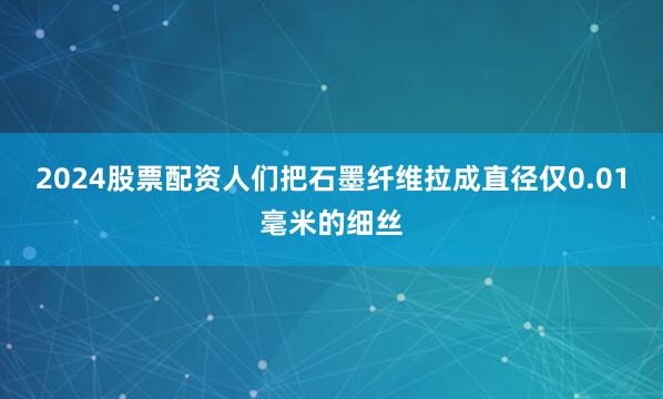 2024股票配资人们把石墨纤维拉成直径仅0.01毫米的细丝