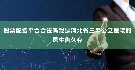 股票配资平台合法吗我是河北省三甲公立医院的医生焦久存