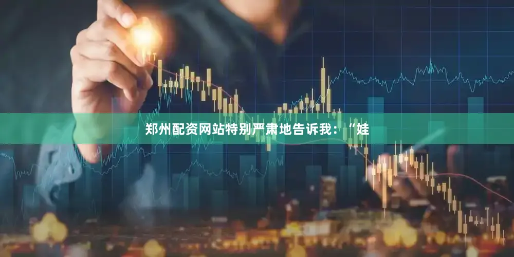 郑州配资网站特别严肃地告诉我：“娃